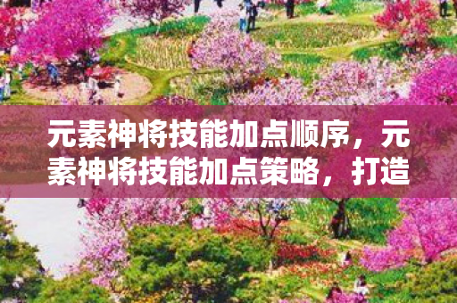 元素神将技能加点顺序,元素神将技能加点策略,打造最强战斗力的关键 元素神将技能加点顺序,元素神将技能加点策略,打造最强战斗力的关键