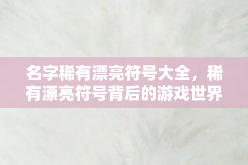 名字稀有漂亮符号大全,稀有漂亮符号背后的游戏世界,探索多元体验与社区互动 名字稀有漂亮符号大全,稀有漂亮符号背后的游戏世界,探索多元体验与社区互动
