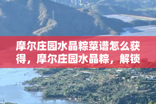 摩尔庄园水晶粽菜谱怎么获得,摩尔庄园水晶粽,解锁庄园新风尚,品味独特端午情 摩尔庄园水晶粽菜谱怎么获得,摩尔庄园水晶粽,解锁庄园新风尚,品味独特端午情