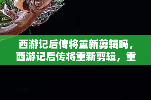 西游记后传将重新剪辑吗,西游记后传将重新剪辑,重塑经典,再现传奇 西游记后传将重新剪辑吗,西游记后传将重新剪辑,重塑经典,再现传奇