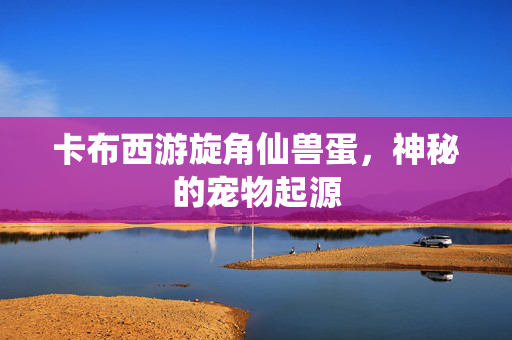 卡布西游旋角仙兽蛋,神秘的宠物起源 卡布西游旋角仙兽蛋,神秘的宠物起源