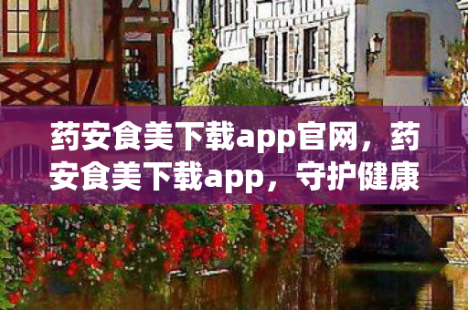 药安食美下载app官网,药安食美下载app,守护健康,从选择正规应用开始 药安食美下载app官网,药安食美下载app,守护健康,从选择正规应用开始