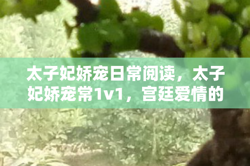 太子妃娇宠日常阅读,太子妃娇宠常1v1,宫廷爱情的细腻描绘 太子妃娇宠日常阅读,太子妃娇宠常1v1,宫廷爱情的细腻描绘