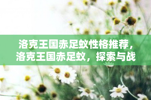 洛克王国赤足蚁性格推荐,洛克王国赤足蚁,探索与战斗的艺术 洛克王国赤足蚁性格推荐,洛克王国赤足蚁,探索与战斗的艺术