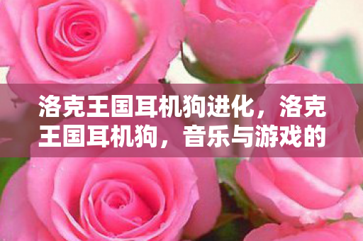 洛克王国耳机狗进化,洛克王国耳机狗,音乐与游戏的完美融合 洛克王国耳机狗进化,洛克王国耳机狗,音乐与游戏的完美融合