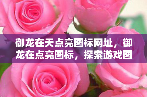 御龙在天点亮图标网址,御龙在点亮图标,探索游戏图标背后的故事 御龙在天点亮图标网址,御龙在点亮图标,探索游戏图标背后的故事