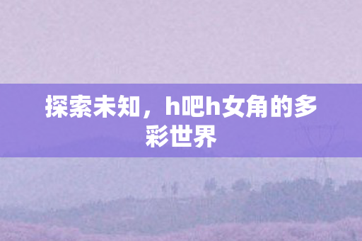 探索未知,h吧h女角的多彩世界 探索未知,h吧h女角的多彩世界