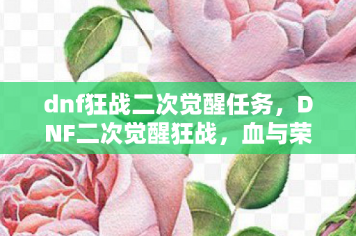 dnf狂战二次觉醒任务,DNF二次觉醒狂战,血与荣耀的觉醒之旅 dnf狂战二次觉醒任务,DNF二次觉醒狂战,血与荣耀的觉醒之旅
