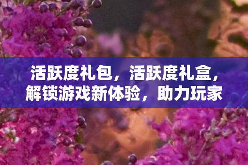 活跃度礼包,活跃度礼盒,解锁游戏新体验,助力玩家畅游虚拟世界 活跃度礼包,活跃度礼盒,解锁游戏新体验,助力玩家畅游虚拟世界