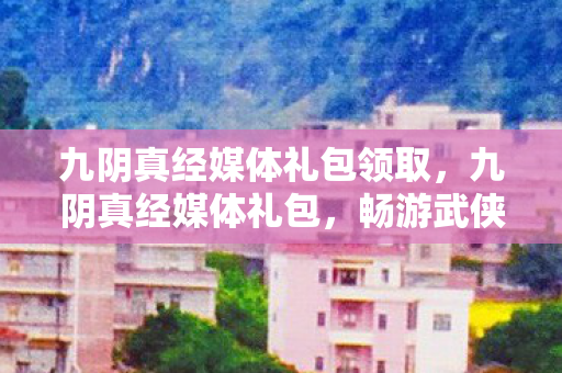 九阴真经媒体礼包领取,九阴真经媒体礼包,畅游武侠世界的神秘钥匙 九阴真经媒体礼包领取,九阴真经媒体礼包,畅游武侠世界的神秘钥匙