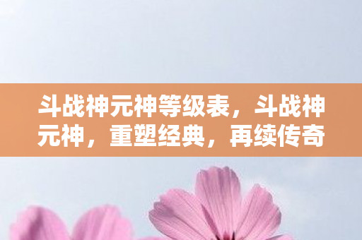 斗战神元神等级表，斗战神元神，重塑经典，再续传奇