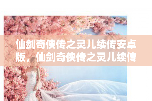 仙剑奇侠传之灵儿续传安卓版,仙剑奇侠传之灵儿续传,跨越时空的情缘再续 仙剑奇侠传之灵儿续传安卓版,仙剑奇侠传之灵儿续传,跨越时空的情缘再续