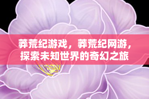 莽荒纪游戏,莽荒纪网游,探索未知世界的奇幻之旅 莽荒纪游戏,莽荒纪网游,探索未知世界的奇幻之旅