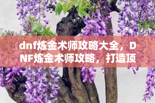 dnf炼金术师攻略大全,DNF炼金术师攻略,打造顶级药剂,提升战斗实力 dnf炼金术师攻略大全,DNF炼金术师攻略,打造顶级药剂,提升战斗实力