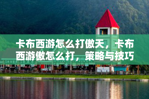 卡布西游怎么打傲天,卡布西游傲怎么打,策略与技巧详解 卡布西游怎么打傲天,卡布西游傲怎么打,策略与技巧详解