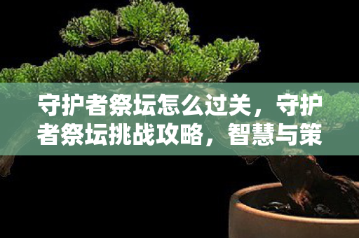 守护者祭坛怎么过关,守护者祭坛挑战攻略,智慧与策略的双重考验 守护者祭坛怎么过关,守护者祭坛挑战攻略,智慧与策略的双重考验