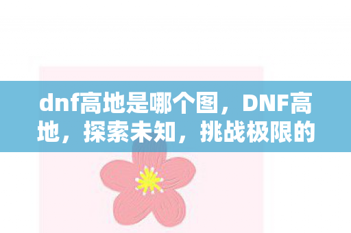 dnf高地是哪个图，DNF高地，探索未知，挑战极限的勇士之旅