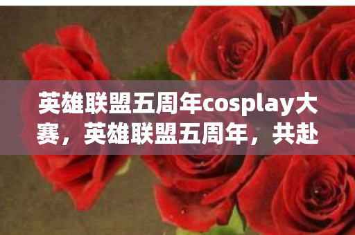 英雄联盟五周年cosplay大赛,英雄联盟五周年,共赴荣耀,见证成长 英雄联盟五周年cosplay大赛,英雄联盟五周年,共赴荣耀,见证成长