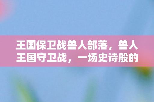 王国保卫战兽人部落,兽人王国守卫战,一场史诗般的冒险与荣耀 王国保卫战兽人部落,兽人王国守卫战,一场史诗般的冒险与荣耀