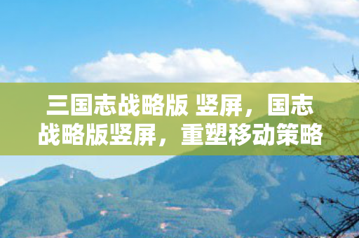 三国志战略版 竖屏,国志战略版竖屏,重塑移动策略游戏的视觉盛宴 三国志战略版 竖屏,国志战略版竖屏,重塑移动策略游戏的视觉盛宴