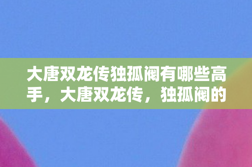 大唐双龙传独孤阀有哪些高手,大唐双龙传,独孤阀的兴衰与传奇 大唐双龙传独孤阀有哪些高手,大唐双龙传,独孤阀的兴衰与传奇