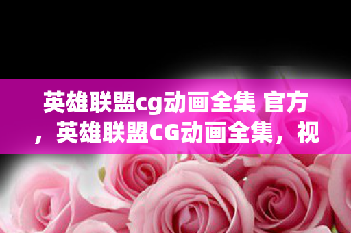英雄联盟cg动画全集 官方，英雄联盟CG动画全集，视觉盛宴与游戏文化的深度交融