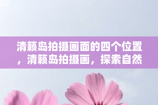清籁岛拍摄画面的四个位置,清籁岛拍摄画,探索自然与艺术的完美融合 清籁岛拍摄画面的四个位置,清籁岛拍摄画,探索自然与艺术的完美融合