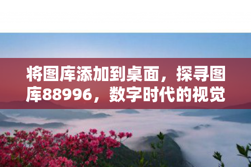 将图库添加到桌面,探寻图库88996,数字时代的视觉盛宴与创意宝藏 将图库添加到桌面,探寻图库88996,数字时代的视觉盛宴与创意宝藏
