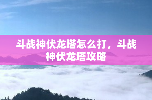 斗战神伏龙塔怎么打,斗战神伏龙塔攻略 斗战神伏龙塔怎么打,斗战神伏龙塔攻略