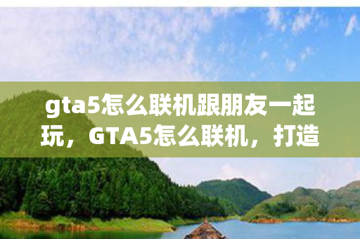gta5怎么联机跟朋友一起玩,GTA5怎么联机,打造你的线上洛圣都之旅 gta5怎么联机跟朋友一起玩,GTA5怎么联机,打造你的线上洛圣都之旅