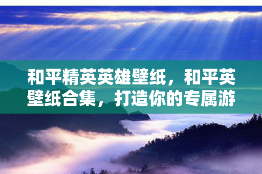 和平精英英雄壁纸,和平英壁纸合集,打造你的专属游戏视觉盛宴 和平精英英雄壁纸,和平英壁纸合集,打造你的专属游戏视觉盛宴