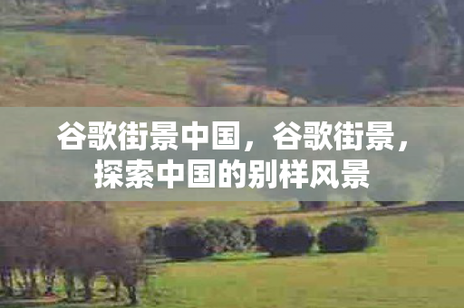 谷歌街景中国，谷歌街景，探索中国的别样风景