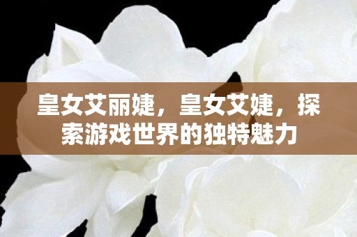 皇女艾丽婕，皇女艾婕，探索游戏世界的独特魅力