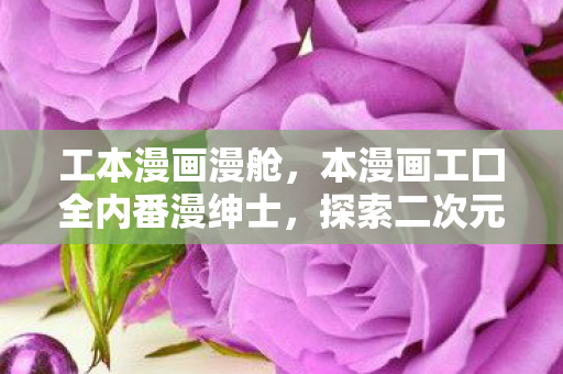 工本漫画漫舱,本漫画工囗全内番漫绅士,探索二次元世界的无限可能 工本漫画漫舱,本漫画工囗全内番漫绅士,探索二次元世界的无限可能