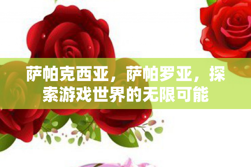 萨帕克西亚,萨帕罗亚,探索游戏世界的无限可能 萨帕克西亚,萨帕罗亚,探索游戏世界的无限可能