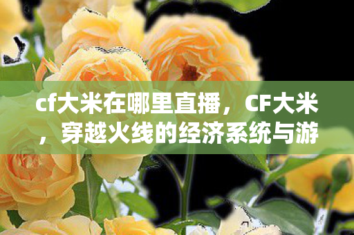 cf大米在哪里直播,CF大米,穿越火线的经济系统与游戏内外的互动 cf大米在哪里直播,CF大米,穿越火线的经济系统与游戏内外的互动