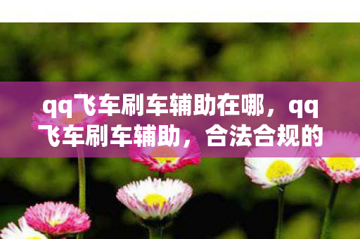 qq飞车刷车辅助在哪,qq飞车刷车辅助,合法合规的飞车之旅 qq飞车刷车辅助在哪,qq飞车刷车辅助,合法合规的飞车之旅