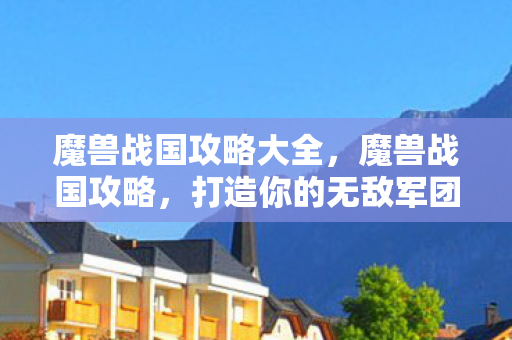 魔兽战国攻略大全,魔兽战国攻略,打造你的无敌军团 魔兽战国攻略大全,魔兽战国攻略,打造你的无敌军团