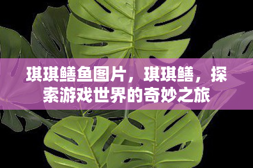 琪琪鳝鱼图片,琪琪鳝,探索游戏世界的奇妙之旅 琪琪鳝鱼图片,琪琪鳝,探索游戏世界的奇妙之旅