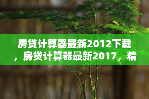 房贷计算器最新2012下载,房贷计算器最新2017,精准计算,轻松规划您的房贷生活 房贷计算器最新2012下载,房贷计算器最新2017,精准计算,轻松规划您的房贷生活
