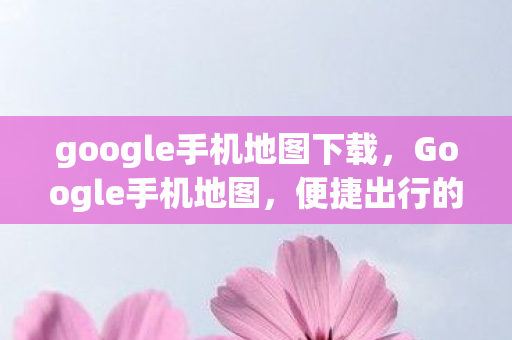 google手机地图下载,Google手机地图,便捷出行的智能导航新体验 google手机地图下载,Google手机地图,便捷出行的智能导航新体验