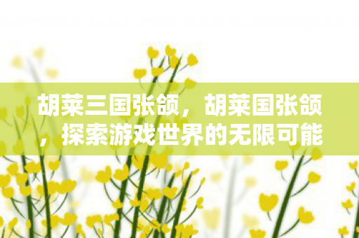 胡莱三国张颌,胡莱国张颌,探索游戏世界的无限可能 胡莱三国张颌,胡莱国张颌,探索游戏世界的无限可能