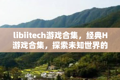 libiitech游戏合集,经典H游戏合集,探索未知世界的奇妙之旅 libiitech游戏合集,经典H游戏合集,探索未知世界的奇妙之旅
