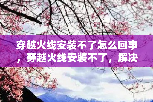 穿越火线安装不了怎么回事，穿越火线安装不了，解决安装问题的全面指南