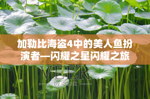 加勒比海盗4中的美人鱼扮演者—闪耀之星闪耀之旅