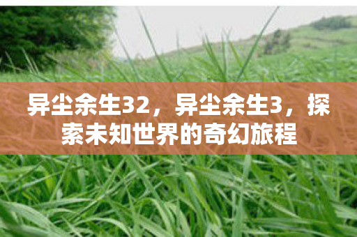 异尘余生32,异尘余生3,探索未知世界的奇幻旅程 异尘余生32,异尘余生3,探索未知世界的奇幻旅程