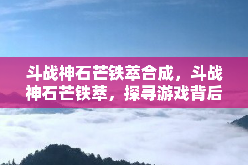 斗战神石芒铁萃合成,斗战神石芒铁萃,探寻游戏背后的独特魅力 斗战神石芒铁萃合成,斗战神石芒铁萃,探寻游戏背后的独特魅力