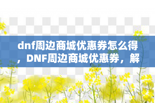 dnf周边商城优惠券怎么得，DNF周边商城优惠券，解锁游戏世界的无限可能