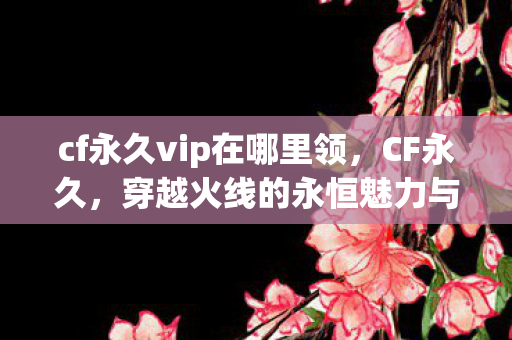 cf永久vip在哪里领,CF永久,穿越火线的永恒魅力与玩家情怀 cf永久vip在哪里领,CF永久,穿越火线的永恒魅力与玩家情怀