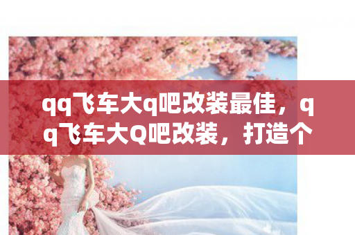 qq飞车大q吧改装最佳,qq飞车大Q吧改装,打造个性座驾,驰骋飞车世界 qq飞车大q吧改装最佳,qq飞车大Q吧改装,打造个性座驾,驰骋飞车世界